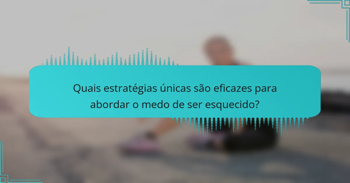 Quais estratégias únicas são eficazes para abordar o medo de ser esquecido?